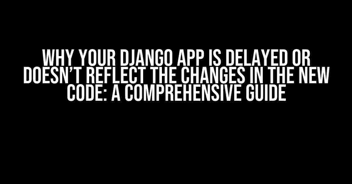 Why Your Django App is Delayed or Doesn’t Reflect the Changes in the New Code: A Comprehensive Guide